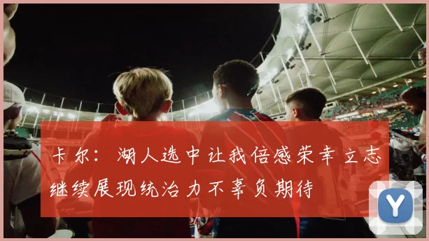 卡尔：湖人选中让我倍感荣幸立志继续展现统治力不辜负期待