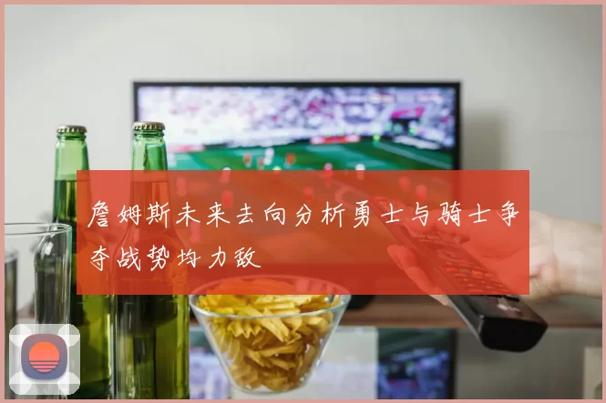 詹姆斯未来去向分析勇士与骑士争夺战势均力敌