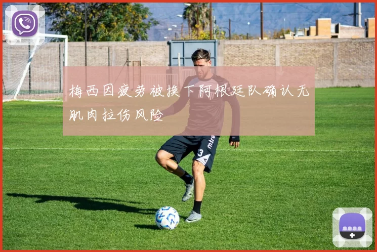 梅西因疲劳被换下阿根廷队确认无肌肉拉伤风险