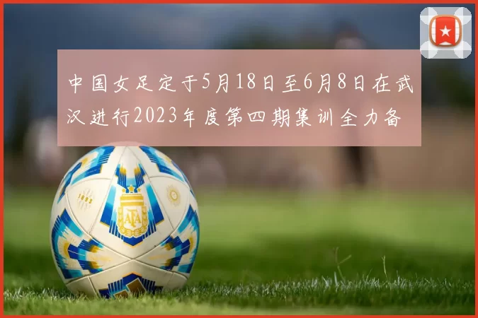 中国女足定于5月18日至6月8日在武汉进行2023年度第四期集训全力备战国际赛事