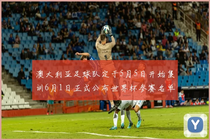 澳大利亚足球队定于5月5日开始集训6月1日正式公布世界杯参赛名单