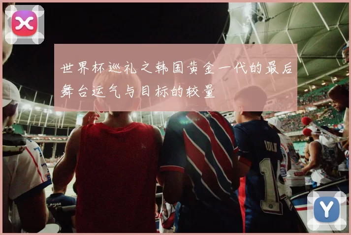 世界杯巡礼之韩国黄金一代的最后舞台运气与目标的较量