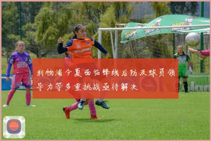 利物浦今夏面临锋线后防及球员领导力等多重挑战亟待解决