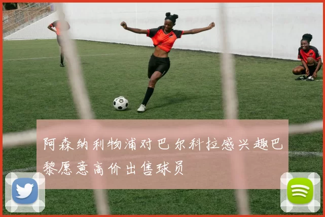 阿森纳利物浦对巴尔科拉感兴趣巴黎愿意高价出售球员