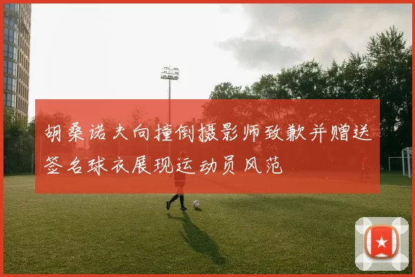 胡桑诺夫向撞倒摄影师致歉并赠送签名球衣展现运动员风范