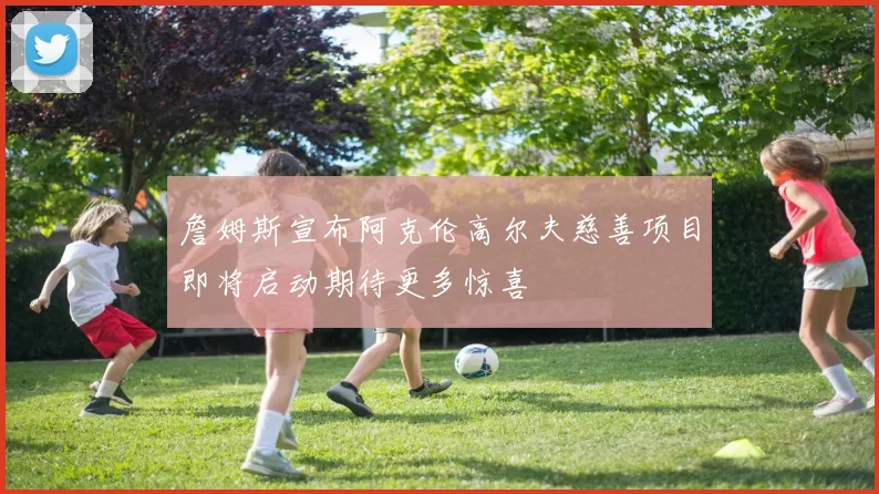 詹姆斯宣布阿克伦高尔夫慈善项目即将启动期待更多惊喜